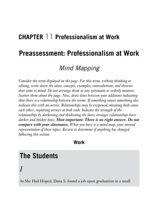 CHAPTER 11 Professionalism at Work
Preassessment: Professionalism at Work
Mind Mapping
Consider the term displayed on the page. For this term, without thinking or
editing, write down the ideas, concepts, examples, contradictions, and theories
that come to mind. Do not arrange them in any systematic or orderly manner.
Scatter them about the page. Now, draw lines between your additions indicating
that there is a relationship between the terms. If something causes something else,
indicate this with an arrow. Relationships may be reciprocal, meaning both cause
each other, requiring arrows at both ends. Indicate the strength of the
relationships by darkening and thickening the lines; stronger relationships have
darker and thicker lines. Most important: There is no right answer. Do not
compare with your classmates. What you have is a mind map, your mental
representation of these topics. Review to determine if anything has changed
following this section.
Work
The Students
I
As She Had Hoped, Dana S. found a job upon graduation in a small
 