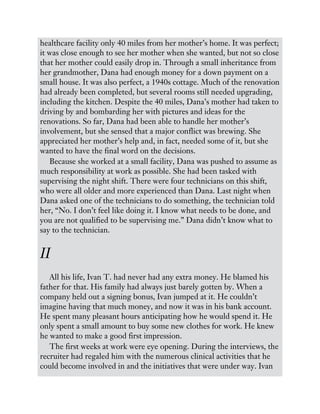 healthcare facility only 40 miles from her mother’s home. It was perfect;
it was close enough to see her mother when she wanted, but not so close
that her mother could easily drop in. Through a small inheritance from
her grandmother, Dana had enough money for a down payment on a
small house. It was also perfect, a 1940s cottage. Much of the renovation
had already been completed, but several rooms still needed upgrading,
including the kitchen. Despite the 40 miles, Dana’s mother had taken to
driving by and bombarding her with pictures and ideas for the
renovations. So far, Dana had been able to handle her mother’s
involvement, but she sensed that a major conflict was brewing. She
appreciated her mother’s help and, in fact, needed some of it, but she
wanted to have the final word on the decisions.
Because she worked at a small facility, Dana was pushed to assume as
much responsibility at work as possible. She had been tasked with
supervising the night shift. There were four technicians on this shift,
who were all older and more experienced than Dana. Last night when
Dana asked one of the technicians to do something, the technician told
her, “No. I don’t feel like doing it. I know what needs to be done, and
you are not qualified to be supervising me.” Dana didn’t know what to
say to the technician.
II
All his life, Ivan T. had never had any extra money. He blamed his
father for that. His family had always just barely gotten by. When a
company held out a signing bonus, Ivan jumped at it. He couldn’t
imagine having that much money, and now it was in his bank account.
He spent many pleasant hours anticipating how he would spend it. He
only spent a small amount to buy some new clothes for work. He knew
he wanted to make a good first impression.
The first weeks at work were eye opening. During the interviews, the
recruiter had regaled him with the numerous clinical activities that he
could become involved in and the initiatives that were under way. Ivan
 