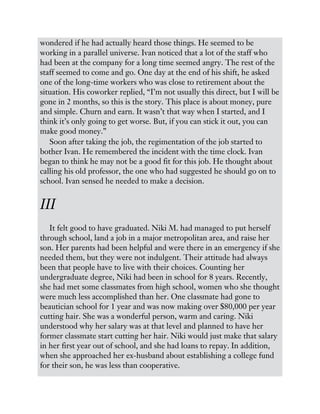 wondered if he had actually heard those things. He seemed to be
working in a parallel universe. Ivan noticed that a lot of the staff who
had been at the company for a long time seemed angry. The rest of the
staff seemed to come and go. One day at the end of his shift, he asked
one of the long-time workers who was close to retirement about the
situation. His coworker replied, “I’m not usually this direct, but I will be
gone in 2 months, so this is the story. This place is about money, pure
and simple. Churn and earn. It wasn’t that way when I started, and I
think it’s only going to get worse. But, if you can stick it out, you can
make good money.”
Soon after taking the job, the regimentation of the job started to
bother Ivan. He remembered the incident with the time clock. Ivan
began to think he may not be a good fit for this job. He thought about
calling his old professor, the one who had suggested he should go on to
school. Ivan sensed he needed to make a decision.
III
It felt good to have graduated. Niki M. had managed to put herself
through school, land a job in a major metropolitan area, and raise her
son. Her parents had been helpful and were there in an emergency if she
needed them, but they were not indulgent. Their attitude had always
been that people have to live with their choices. Counting her
undergraduate degree, Niki had been in school for 8 years. Recently,
she had met some classmates from high school, women who she thought
were much less accomplished than her. One classmate had gone to
beautician school for 1 year and was now making over $80,000 per year
cutting hair. She was a wonderful person, warm and caring. Niki
understood why her salary was at that level and planned to have her
former classmate start cutting her hair. Niki would just make that salary
in her first year out of school, and she had loans to repay. In addition,
when she approached her ex-husband about establishing a college fund
for their son, he was less than cooperative.
 