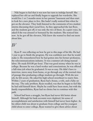 Niki began to feel that it was now her turn to indulge herself. She
replaced her old car and finally began to upgrade her wardrobe. She
would live 1 or 2 months more in her parents’ basement and then start
to look for a new place to live. She hadn’t really noticed him when he
got on the elevator. They both listened to the comments of two student
interns discussing their social lives. As they approached the last floor,
and the students got off, it was only the two of them. In a quiet voice, he
asked if she was amused or bemused by the students. She noticed him
now. As he got off the elevator, Niki knew she wanted to find out more
about him.
IV
Ryan P. was reflecting on how he got to this stage of his life. He had
1 year to go to finish the program. He was confident now that he would
make it. He remembered how he had gotten into his former profession,
the telecommunications industry. It was a summer job doing manual
labor. He made $10.00 per hour. That was good money when he was in
college. Because he was a hard worker and conscientious, he was offered
a full-time job when he graduated. It was so easy. He didn’t have to
interview, move away from home, or go through any of the normal rites
of passage that graduating college students go through. With the new
job, he felt secure. He asked his high school sweetheart to marry him.
Within 2 years of graduation, Ryan had a house, a wife, and a baby on
the way. The only problem, Ryan recalled, was that he began to feel like
he had sold himself short. Maybe he could have been more, but with the
family responsibilities, Ryan had no choice but to continue with this
path.
School had been a struggle, but Ryan had never felt better about
himself. Although his bank accounts were depleted, his sense of
accomplishment and satisfaction with himself had never been higher. As
his oldest child was about to graduate from college and his youngest
child about to enter college, Ryan wanted to give them advice about
 