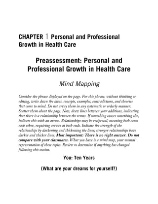 CHAPTER 1 Personal and Professional
Growth in Health Care
Preassessment: Personal and
Professional Growth in Health Care
Mind Mapping
Consider the phrase displayed on the page. For this phrase, without thinking or
editing, write down the ideas, concepts, examples, contradictions, and theories
that come to mind. Do not array them in any systematic or orderly manner.
Scatter them about the page. Now, draw lines between your additions, indicating
that there is a relationship between the terms. If something causes something else,
indicate this with an arrow. Relationships may be reciprocal, meaning both cause
each other, requiring arrows at both ends. Indicate the strength of the
relationships by darkening and thickening the lines; stronger relationships have
darker and thicker lines. Most important: There is no right answer. Do not
compare with your classmates. What you have is a mind map, your mental
representation of these topics. Review to determine if anything has changed
following this section.
You: Ten Years
(What are your dreams for yourself?)
 