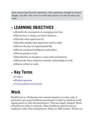 their careers based on his experience. His conclusion, though it seemed
simple, was this—the secret to work and careers is to just do what you
want.
LEARNING OBJECTIVES
Describe the assumptions in managing your boss.
Discuss how to shape your boss’s behavior.
Describe what supervisors do.
Describe mistakes that supervisors tend to make.
Discuss the facts of organizational life.
Discuss emotional intelligence and politics.
Discuss gossip at work.
Describe how to recognize a toxic work environment.
Discuss the issues related to romantic relationships at work.
Discuss culture at work.
Key Terms
Culture
Prudent paranoia
Toxic political environment
Work
Health Care is a Profession and a moral enterprise; it is also a job. A
generation ago, many healthcare practitioners worked in relatively small
organizations or with sole practitioners. That has largely changed. Much
of health care today is corporate. Many healthcare practitioners are
employees rather than entrepreneurs. Many are shift workers. Work is an
 