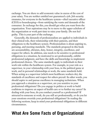 exchange. You are there to add economic value in excess of the cost of
your salary. You are neither entitled nor guaranteed a job. Job security
emanates, for everyone in the healthcare system—chief executive officer
(CEO) to housekeeping—from satisfying the wants and demands of the
consumer. In exchange for this, you should get what you want from the
organization. Your aspirations may be to move to the upper echelons of
the organization or work part time to raise your family. Do not feel
guilty. This is your part of the exchange.
Generally, the demands of professionalism are applied to individuals in
their clinical role, their relationship with their patients, and their
obligations to the healthcare system. Professionalism is about aspiring to,
pursuing, and meeting standards. The standards proposed in this book
are accountability, altruism, duty, honor, integrity, excellence, and
respect for others. In addition, one needs to be sensitive to professional
obligations in a situation, be motivated to act professionally, exhibit
professional judgment, and have the skills and knowledge to implement
professional choices. The same standards apply to individuals in their
work role within the healthcare system. For example, in your role as a
supervisor, in your relationship with your boss, in the political game at
work, and in personal relationships at work, the same standards hold.
When acting as a supervisor (which most healthcare workers do), the
standards of excellence and respect for others prevail. In other words, you
should aspire to and pursue excellence in managing technicians. When
you approach a situation as a supervisor, are you sensitive to your
professional obligations? Do you engage in politics at work to build
coalitions to improve an aspect of health care or to further my career? In
dealing with your boss, do you conduct yourself as a professional? If
attracted to someone at work, do you still act professionally, or do you let
your emotions override your professional obligations? In reading the
following sections, keep in mind your professional obligations in different
circumstances.
What Are Some Facts of Organizational
 