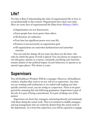 Life?
No One is Born Understanding the rules of organizational life or how to
act professionally in this context. Organizations have their own rules.
Here are some facts of organizational life (Data from McIntyre 2005):
Organizations are not democracies.
Some people have more power than others.
All decisions are subjective.
Your boss has significant power over your life.
Fairness is not necessarily an organization goal.
All organizations are somewhat dysfunctional and somewhat
neurotic.
You can wish for change all you want, but these are the facts—the
rules by which the game of work is played. You can choose to compete to
win this game; operate as a martyr, constantly sacrificing your interests;
remain clueless to the political impact of your behaviors; or operate as an
amoral rogue player. The choice is yours.
Supervisors
Not all Healthcare Workers Will be a manager. However, all healthcare
workers, whether they want to or not, will act as supervisors. Any time
you are working with technicians or are tasked with making sure that
specific activities occur, you are acting as a supervisor. There is no grace
period for assuming this role following graduation. Supervision is part of
the job. It is part of being a practitioner. It is part of taking care of the
patient.
Supervisors are front-line managers, interacting directly and intimately
with those doing the actual work. This is in contrast to middle managers
and top management who are relatively distant from the actual work of
the department. As a front-line supervisor, you will be expected to engage
 