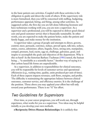 in the basic patient care activities. Coupled with these activities is the
obligation to guide and direct the work of others. If the supervisory role
is more formalized, then you will be concerned with staffing, budgeting,
performance appraisal, hiring, and firing, among other activities. As
suggested earlier, the first day you are left alone following licensure and
have technicians working with you, you are now a supervisor. As a
supervisor and a professional, you will be expected to deliver good clinical
care and good customer service that is financially sustainable. In other
words, you are expected to make the patient better, make the patient and
family happy, and make money for the institution.
A supervisor takes a group of people and attempts to direct, govern,
control, steer, persuade, convince, induce, prevail upon, talk into, seduce,
entice, coerce, administer, allure, beguile, force, strong arm, manipulate,
compel, pressure, lead, excite, egg on, challenge, galvanize, goad, and
inspire to accomplish the goals and objectives of the department. Why is
this so hard? As the historian Barbara Tuchman (1981) noted, the human
being ... “is unreliable as a scientific factor.” Another way of saying it is
that carbon based life forms are unpredictable.
As a supervisor, in addition to responsibilities for clinical outcomes,
you will be responsible for levels of customer service and operational
efficiencies (e.g., waiting time, quality, units produced per unit of time).
Each of these aspects impacts revenues, cash flows, margins, and profits.
The difficulty is maintaining the appropriate balance between clinical
outcomes, customer service, and efficiency metrics. It is the challenge of
the position. Those above you may applaud your effort but will only
reward your performance. There is no “A” for effort.
Two Guidelines for Supervisors
Over time, as your career progresses, you will work out, through
experience, what works for you as a supervisor. Two ideas may be helpful
initially as you develop your own methods.
Reciprocity Drives Human Relationships: It is unlikely that
 