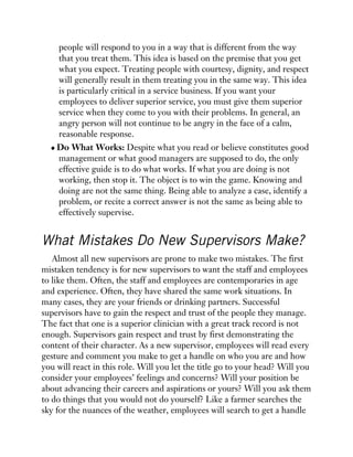 people will respond to you in a way that is different from the way
that you treat them. This idea is based on the premise that you get
what you expect. Treating people with courtesy, dignity, and respect
will generally result in them treating you in the same way. This idea
is particularly critical in a service business. If you want your
employees to deliver superior service, you must give them superior
service when they come to you with their problems. In general, an
angry person will not continue to be angry in the face of a calm,
reasonable response.
Do What Works: Despite what you read or believe constitutes good
management or what good managers are supposed to do, the only
effective guide is to do what works. If what you are doing is not
working, then stop it. The object is to win the game. Knowing and
doing are not the same thing. Being able to analyze a case, identify a
problem, or recite a correct answer is not the same as being able to
effectively supervise.
What Mistakes Do New Supervisors Make?
Almost all new supervisors are prone to make two mistakes. The first
mistaken tendency is for new supervisors to want the staff and employees
to like them. Often, the staff and employees are contemporaries in age
and experience. Often, they have shared the same work situations. In
many cases, they are your friends or drinking partners. Successful
supervisors have to gain the respect and trust of the people they manage.
The fact that one is a superior clinician with a great track record is not
enough. Supervisors gain respect and trust by first demonstrating the
content of their character. As a new supervisor, employees will read every
gesture and comment you make to get a handle on who you are and how
you will react in this role. Will you let the title go to your head? Will you
consider your employees’ feelings and concerns? Will your position be
about advancing their careers and aspirations or yours? Will you ask them
to do things that you would not do yourself? Like a farmer searches the
sky for the nuances of the weather, employees will search to get a handle
 