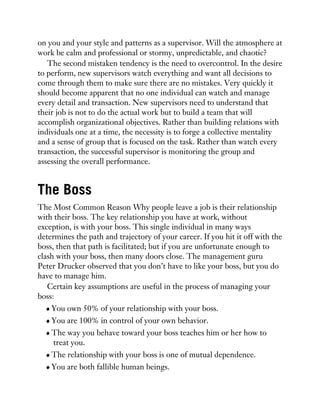 on you and your style and patterns as a supervisor. Will the atmosphere at
work be calm and professional or stormy, unpredictable, and chaotic?
The second mistaken tendency is the need to overcontrol. In the desire
to perform, new supervisors watch everything and want all decisions to
come through them to make sure there are no mistakes. Very quickly it
should become apparent that no one individual can watch and manage
every detail and transaction. New supervisors need to understand that
their job is not to do the actual work but to build a team that will
accomplish organizational objectives. Rather than building relations with
individuals one at a time, the necessity is to forge a collective mentality
and a sense of group that is focused on the task. Rather than watch every
transaction, the successful supervisor is monitoring the group and
assessing the overall performance.
The Boss
The Most Common Reason Why people leave a job is their relationship
with their boss. The key relationship you have at work, without
exception, is with your boss. This single individual in many ways
determines the path and trajectory of your career. If you hit it off with the
boss, then that path is facilitated; but if you are unfortunate enough to
clash with your boss, then many doors close. The management guru
Peter Drucker observed that you don’t have to like your boss, but you do
have to manage him.
Certain key assumptions are useful in the process of managing your
boss:
You own 50% of your relationship with your boss.
You are 100% in control of your own behavior.
The way you behave toward your boss teaches him or her how to
treat you.
The relationship with your boss is one of mutual dependence.
You are both fallible human beings.
 