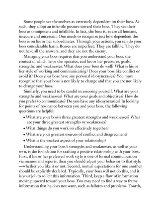 Some people see themselves as extremely dependent on their boss. As
such, they adopt an infantile posture toward their boss. They see their
boss as omnipotent and infallible. In fact, the boss is, as are all humans,
insecure and uncertain. One needs to recognize just how dependent the
boss is on his or her subordinates. Through your actions, you can do your
boss considerable harm. Bosses are imperfect. They are fallible. They do
not have all the answers, and they are not the enemy.
Managing your boss requires that you understand your boss, the
context in which he or she operates, and his or her pressures, goals,
strengths, and weaknesses. What does your boss do well? What is his or
her style of working and communicating? Does your boss like conflict or
avoid it? Does your boss have any personal idiosyncrasies? You must
recognize that your boss is not likely to change and that you are not likely
to change your boss.
Similarly, you need to be candid in assessing yourself. What are your
strengths and weaknesses? What are your goals and objectives? How do
you prefer to communicate? Do you have any idiosyncrasies? In looking
for points of resonance between you and your boss, the following
questions are helpful.
What are your boss’s three greatest strengths and weaknesses? What
are your three greatest strengths or weaknesses?
What things do you work on effectively together?
What are your greatest sources of conflict and disagreement?
What is the weakest aspect of your relationship?
Understanding your boss’s strengths and weaknesses, as well as your
own, is the foundation for crafting a positive relationship with your boss.
First, if his or her preferred work style is one of formal communication
via memos and reports, then you should adjust your behavior to that style
—whether you like it or not. Second, mutual expectations for one another
should be explicitly declared. Typically, your boss will not do this, and it
is your job to solicit this information. Third, keep a flow of information
moving upward toward your boss. You may need to find a way to frame
information that he does not want, such as failures and problems. Fourth,
 