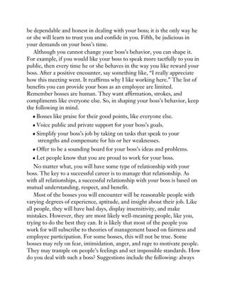 be dependable and honest in dealing with your boss; it is the only way he
or she will learn to trust you and confide in you. Fifth, be judicious in
your demands on your boss’s time.
Although you cannot change your boss’s behavior, you can shape it.
For example, if you would like your boss to speak more tactfully to you in
public, then every time he or she behaves in the way you like reward your
boss. After a positive encounter, say something like, “I really appreciate
how this meeting went. It reaffirms why I like working here.” The list of
benefits you can provide your boss as an employee are limited.
Remember bosses are human. They want affirmation, strokes, and
compliments like everyone else. So, in shaping your boss’s behavior, keep
the following in mind.
Bosses like praise for their good points, like everyone else.
Voice public and private support for your boss’s goals.
Simplify your boss’s job by taking on tasks that speak to your
strengths and compensate for his or her weaknesses.
Offer to be a sounding board for your boss’s ideas and problems.
Let people know that you are proud to work for your boss.
No matter what, you will have some type of relationship with your
boss. The key to a successful career is to manage that relationship. As
with all relationships, a successful relationship with your boss is based on
mutual understanding, respect, and benefit.
Most of the bosses you will encounter will be reasonable people with
varying degrees of experience, aptitude, and insight about their job. Like
all people, they will have bad days, display insensitivity, and make
mistakes. However, they are most likely well-meaning people, like you,
trying to do the best they can. It is likely that most of the people you
work for will subscribe to theories of management based on fairness and
employee participation. For some bosses, this will not be true. Some
bosses may rely on fear, intimidation, anger, and rage to motivate people.
They may trample on people’s feelings and set impossible standards. How
do you deal with such a boss? Suggestions include the following: always
 