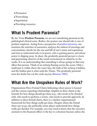 Persuasion
Networking
Ingratiation
Providing resources
What Is Prudent Paranoia?
By the Term Prudent Paranoia, we are not considering paranoia in the
pathological clinical sense. Rather, the posture one should take is one of
prudent suspicion. Acting from a perspective of prudent paranoia, one
monitors the activities of associates; analyzes the subtext of meetings and
conversations; checks for the rise and fall of one’s status and reputation;
and tries to understand who is in power, who is gaining power, and whose
power is slipping away. In short, the prudently paranoid person is a keen
and penetrating observer of the social environment in which he or she
works. It is an understanding that something is always going on that may
affect that person. Think of an iceberg floating across the ocean. Only a
small part is visible above the water line; the bulk of the iceberg is hidden,
and the hidden part is what sunk the Titanic. The prudently paranoid
trust the dealer but cut the cards anyway (Kramer 2002).
What Are the Unspoken Rules of Work?
Organizations Have Formal Charts Indicating where power is located
and the various reporting relationships. Implicit in these charts is the
formula for how things should get done (e.g., who needs to be checked
with, who needs to perform a review, who needs to provide approval). In
addition to these formal charts, there is a shadow organizational
framework for how things really get done. Despite where the formal
chart says to go, the politically astute player understands how things
really get decided. For example, you may need to know that the executive
assistant to the financial officer is the key to a decision because unless she
 