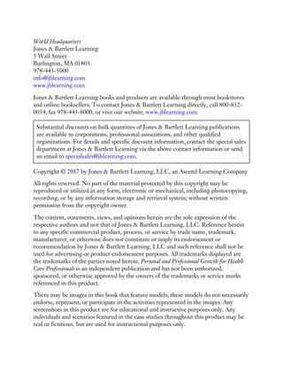 World Headquarters
Jones & Bartlett Learning
5 Wall Street
Burlington, MA 01803
978-443-5000
info@jblearning.com
www.jblearning.com
Jones & Bartlett Learning books and products are available through most bookstores
and online booksellers. To contact Jones & Bartlett Learning directly, call 800-832-
0034, fax 978-443-8000, or visit our website, www.jblearning.com.
Substantial discounts on bulk quantities of Jones & Bartlett Learning publications
are available to corporations, professional associations, and other qualified
organizations. For details and specific discount information, contact the special sales
department at Jones & Bartlett Learning via the above contact information or send
an email to specialsales@jblearning.com.
Copyright © 2017 by Jones & Bartlett Learning, LLC, an Ascend Learning Company
All rights reserved. No part of the material protected by this copyright may be
reproduced or utilized in any form, electronic or mechanical, including photocopying,
recording, or by any information storage and retrieval system, without written
permission from the copyright owner.
The content, statements, views, and opinions herein are the sole expression of the
respective authors and not that of Jones & Bartlett Learning, LLC. Reference herein
to any specific commercial product, process, or service by trade name, trademark,
manufacturer, or otherwise does not constitute or imply its endorsement or
recommendation by Jones & Bartlett Learning, LLC and such reference shall not be
used for advertising or product endorsement purposes. All trademarks displayed are
the trademarks of the parties noted herein. Personal and Professional Growth for Health
Care Professionals is an independent publication and has not been authorized,
sponsored, or otherwise approved by the owners of the trademarks or service marks
referenced in this product.
There may be images in this book that feature models; these models do not necessarily
endorse, represent, or participate in the activities represented in the images. Any
screenshots in this product are for educational and instructive purposes only. Any
individuals and scenarios featured in the case studies throughout this product may be
real or fictitious, but are used for instructional purposes only.
 
