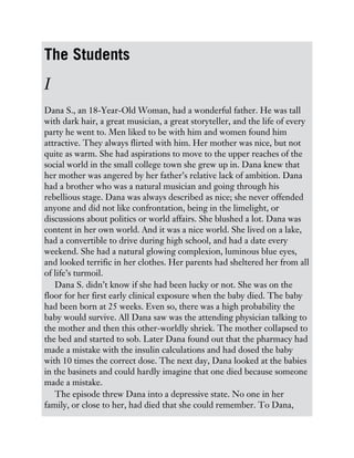 The Students
I
Dana S., an 18-Year-Old Woman, had a wonderful father. He was tall
with dark hair, a great musician, a great storyteller, and the life of every
party he went to. Men liked to be with him and women found him
attractive. They always flirted with him. Her mother was nice, but not
quite as warm. She had aspirations to move to the upper reaches of the
social world in the small college town she grew up in. Dana knew that
her mother was angered by her father’s relative lack of ambition. Dana
had a brother who was a natural musician and going through his
rebellious stage. Dana was always described as nice; she never offended
anyone and did not like confrontation, being in the limelight, or
discussions about politics or world affairs. She blushed a lot. Dana was
content in her own world. And it was a nice world. She lived on a lake,
had a convertible to drive during high school, and had a date every
weekend. She had a natural glowing complexion, luminous blue eyes,
and looked terrific in her clothes. Her parents had sheltered her from all
of life’s turmoil.
Dana S. didn’t know if she had been lucky or not. She was on the
floor for her first early clinical exposure when the baby died. The baby
had been born at 25 weeks. Even so, there was a high probability the
baby would survive. All Dana saw was the attending physician talking to
the mother and then this other-worldly shriek. The mother collapsed to
the bed and started to sob. Later Dana found out that the pharmacy had
made a mistake with the insulin calculations and had dosed the baby
with 10 times the correct dose. The next day, Dana looked at the babies
in the basinets and could hardly imagine that one died because someone
made a mistake.
The episode threw Dana into a depressive state. No one in her
family, or close to her, had died that she could remember. To Dana,
 