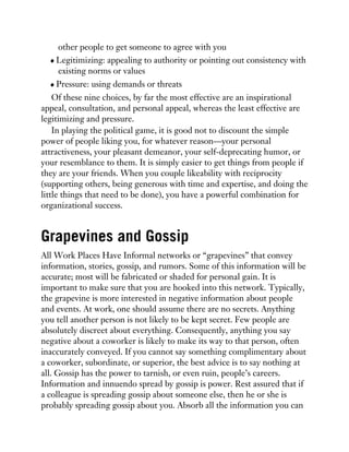 other people to get someone to agree with you
Legitimizing: appealing to authority or pointing out consistency with
existing norms or values
Pressure: using demands or threats
Of these nine choices, by far the most effective are an inspirational
appeal, consultation, and personal appeal, whereas the least effective are
legitimizing and pressure.
In playing the political game, it is good not to discount the simple
power of people liking you, for whatever reason—your personal
attractiveness, your pleasant demeanor, your self-deprecating humor, or
your resemblance to them. It is simply easier to get things from people if
they are your friends. When you couple likeability with reciprocity
(supporting others, being generous with time and expertise, and doing the
little things that need to be done), you have a powerful combination for
organizational success.
Grapevines and Gossip
All Work Places Have Informal networks or “grapevines” that convey
information, stories, gossip, and rumors. Some of this information will be
accurate; most will be fabricated or shaded for personal gain. It is
important to make sure that you are hooked into this network. Typically,
the grapevine is more interested in negative information about people
and events. At work, one should assume there are no secrets. Anything
you tell another person is not likely to be kept secret. Few people are
absolutely discreet about everything. Consequently, anything you say
negative about a coworker is likely to make its way to that person, often
inaccurately conveyed. If you cannot say something complimentary about
a coworker, subordinate, or superior, the best advice is to say nothing at
all. Gossip has the power to tarnish, or even ruin, people’s careers.
Information and innuendo spread by gossip is power. Rest assured that if
a colleague is spreading gossip about someone else, then he or she is
probably spreading gossip about you. Absorb all the information you can
 