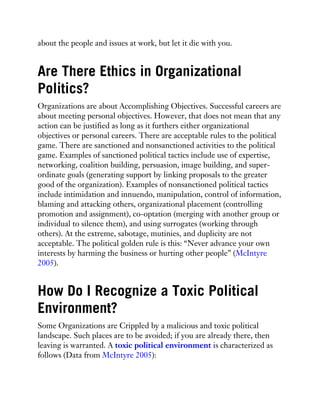 about the people and issues at work, but let it die with you.
Are There Ethics in Organizational
Politics?
Organizations are about Accomplishing Objectives. Successful careers are
about meeting personal objectives. However, that does not mean that any
action can be justified as long as it furthers either organizational
objectives or personal careers. There are acceptable rules to the political
game. There are sanctioned and nonsanctioned activities to the political
game. Examples of sanctioned political tactics include use of expertise,
networking, coalition building, persuasion, image building, and super-
ordinate goals (generating support by linking proposals to the greater
good of the organization). Examples of nonsanctioned political tactics
include intimidation and innuendo, manipulation, control of information,
blaming and attacking others, organizational placement (controlling
promotion and assignment), co-optation (merging with another group or
individual to silence them), and using surrogates (working through
others). At the extreme, sabotage, mutinies, and duplicity are not
acceptable. The political golden rule is this: “Never advance your own
interests by harming the business or hurting other people” (McIntyre
2005).
How Do I Recognize a Toxic Political
Environment?
Some Organizations are Crippled by a malicious and toxic political
landscape. Such places are to be avoided; if you are already there, then
leaving is warranted. A toxic political environment is characterized as
follows (Data from McIntyre 2005):
 