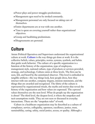 Power plays and power struggles predominate.
Management egos need to be stroked constantly.
Management personnel are only focused on taking care of
themselves.
Entire departments are at war with one another.
Time is spent on covering yourself rather than organizational
objectives.
Gossip and backbiting predominate.
Disagreements are personal.
Culture
Astute Political Operatives and Supervisors understand the organizational
culture at work. Culture is the way things get done at work. It is the
collective beliefs, values, principles, norms, systems, symbols, and habits
that guide work behavior. The culture of a specific organization is a
function of the history of the organization, type of employees,
management style, national culture, type of products or services provided,
strategy, and technology. Culture exists at three levels. The first can be
seen, felt, and heard by the uninitiated observer. This level is embodied in
tangible artifacts—the way things look, how people dress, how they
interact with one another, company slogans, mission statements, and the
things that are awarded and recognized. The fabric of the culture is
represented by organizational rituals, the myths and stories that reveal the
history of the organization and how values are expressed. The expressed
values themselves are the next level. What do people say the organization
is about? The third level, the deepest level, is where the unspoken and
tacit assumptions reside. They are not seen or discussed in everyday
interactions. These are the “unspoken rules” of work.
Culture in a healthcare organization may be described as a culture of
compliance, service, collegiality, openness, excellence, justice, trust,
sustainability, caring, safety, social justice, access, or quality. Although a
 