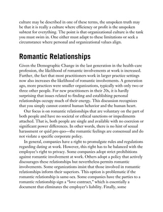 culture may be described in one of these terms, the unspoken truth may
be that it is really a culture where efficiency or profit is the unspoken
subtext for everything. The point is that organizational culture is the tank
you must swim in. One either must adapt to these limitations or seek a
circumstance where personal and organizational values align.
Romantic Relationships
Given the Demographic Change in the last generation in the health-care
profession, the likelihood of romantic involvements at work is increased.
Further, the fact that most practitioners work in larger practice settings
now also increases the likelihood of romantic involvements. A generation
ago, more practices were smaller organizations, typically with only two or
three other people. For new practitioners in their 20s, it is hardly
surprising that issues related to finding and establishing personal
relationships occupy much of their energy. This discussion recognizes
that you simply cannot control human behavior and the human heart.
Our focus is on romantic relationships that are voluntary on the part of
both people and have no societal or ethical sanctions or impediments
attached. That is, both people are single and available with no coercion or
significant power differences. In other words, there is no hint of sexual
harassment or quid pro quo—the romantic feelings are consensual and do
not violate a specific corporate policy.
In general, companies have a right to promulgate rules and regulations
regarding dating at work. However, this right has to be balanced with the
employee’s right to privacy. Some companies adopt strict prohibitions
against romantic involvement at work. Others adopt a policy that actively
discourages these relationships but nevertheless permits romantic
involvements. Some organizations insist that those involved in romantic
relationships inform their superiors. This option is problematic if the
romantic relationship is same-sex. Some companies have the parties to a
romantic relationship sign a “love contract,” which is essentially a
document that eliminates the employer’s liability. Finally, some
 