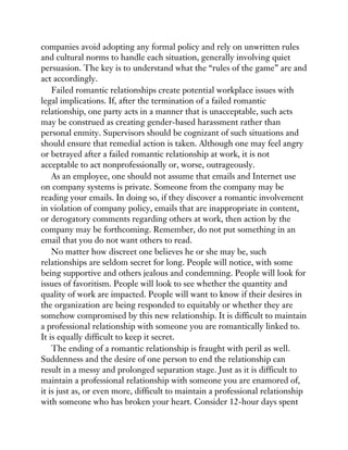 companies avoid adopting any formal policy and rely on unwritten rules
and cultural norms to handle each situation, generally involving quiet
persuasion. The key is to understand what the “rules of the game” are and
act accordingly.
Failed romantic relationships create potential workplace issues with
legal implications. If, after the termination of a failed romantic
relationship, one party acts in a manner that is unacceptable, such acts
may be construed as creating gender-based harassment rather than
personal enmity. Supervisors should be cognizant of such situations and
should ensure that remedial action is taken. Although one may feel angry
or betrayed after a failed romantic relationship at work, it is not
acceptable to act nonprofessionally or, worse, outrageously.
As an employee, one should not assume that emails and Internet use
on company systems is private. Someone from the company may be
reading your emails. In doing so, if they discover a romantic involvement
in violation of company policy, emails that are inappropriate in content,
or derogatory comments regarding others at work, then action by the
company may be forthcoming. Remember, do not put something in an
email that you do not want others to read.
No matter how discreet one believes he or she may be, such
relationships are seldom secret for long. People will notice, with some
being supportive and others jealous and condemning. People will look for
issues of favoritism. People will look to see whether the quantity and
quality of work are impacted. People will want to know if their desires in
the organization are being responded to equitably or whether they are
somehow compromised by this new relationship. It is difficult to maintain
a professional relationship with someone you are romantically linked to.
It is equally difficult to keep it secret.
The ending of a romantic relationship is fraught with peril as well.
Suddenness and the desire of one person to end the relationship can
result in a messy and prolonged separation stage. Just as it is difficult to
maintain a professional relationship with someone you are enamored of,
it is just as, or even more, difficult to maintain a professional relationship
with someone who has broken your heart. Consider 12-hour days spent
 