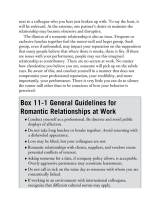 next to a colleague who you have just broken up with. To say the least, it
will be awkward. At the extreme, one partner’s desire to maintain the
relationship may become obsessive and disruptive.
The illusion of a romantic relationship is also an issue. Frequent or
exclusive lunches together fuel the rumor mill and beget gossip. Such
gossip, even if unfounded, may impact your reputation on the supposition
that many people believe that where there is smoke, there is fire. If there
are issues with your performance, people may see this imagined
relationship as contributory. There are no secrets at work. No matter
how clandestine you believe you are, someone will pick up on the subtle
cues. Be aware of this, and conduct yourself in a manner that does not
compromise your professional reputation, your credibility, and more
importantly, your performance. There is very little you can do to silence
the rumor mill other than to be conscious of how your behavior is
perceived.
Box 11-1 General Guidelines for
Romantic Relationships at Work
Conduct yourself as a professional. Be discrete and avoid public
displays of affection.
Do not take long lunches or breaks together. Avoid returning with
a disheveled appearance.
Love may be blind, but your colleagues are not.
Romantic relationships with clients, suppliers, and vendors create
potential conflicts of interest.
Asking someone for a date, if company policy allows, is acceptable.
Overly aggressive persistence may constitute harassment.
Do not call in sick on the same day as someone with whom you are
romantically linked.
If working in an environment with international colleagues,
recognize that different cultural norms may apply.
 