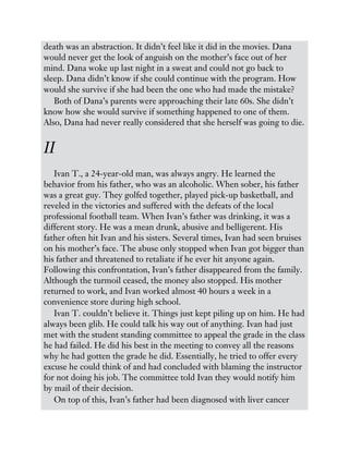 death was an abstraction. It didn’t feel like it did in the movies. Dana
would never get the look of anguish on the mother’s face out of her
mind. Dana woke up last night in a sweat and could not go back to
sleep. Dana didn’t know if she could continue with the program. How
would she survive if she had been the one who had made the mistake?
Both of Dana’s parents were approaching their late 60s. She didn’t
know how she would survive if something happened to one of them.
Also, Dana had never really considered that she herself was going to die.
II
Ivan T., a 24-year-old man, was always angry. He learned the
behavior from his father, who was an alcoholic. When sober, his father
was a great guy. They golfed together, played pick-up basketball, and
reveled in the victories and suffered with the defeats of the local
professional football team. When Ivan’s father was drinking, it was a
different story. He was a mean drunk, abusive and belligerent. His
father often hit Ivan and his sisters. Several times, Ivan had seen bruises
on his mother’s face. The abuse only stopped when Ivan got bigger than
his father and threatened to retaliate if he ever hit anyone again.
Following this confrontation, Ivan’s father disappeared from the family.
Although the turmoil ceased, the money also stopped. His mother
returned to work, and Ivan worked almost 40 hours a week in a
convenience store during high school.
Ivan T. couldn’t believe it. Things just kept piling up on him. He had
always been glib. He could talk his way out of anything. Ivan had just
met with the student standing committee to appeal the grade in the class
he had failed. He did his best in the meeting to convey all the reasons
why he had gotten the grade he did. Essentially, he tried to offer every
excuse he could think of and had concluded with blaming the instructor
for not doing his job. The committee told Ivan they would notify him
by mail of their decision.
On top of this, Ivan’s father had been diagnosed with liver cancer
 