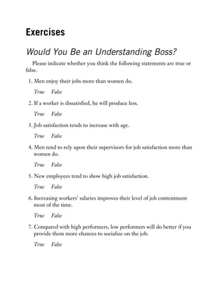 Exercises
Would You Be an Understanding Boss?
Please indicate whether you think the following statements are true or
false.
1. Men enjoy their jobs more than women do.
True False
2. If a worker is dissatisfied, he will produce less.
True False
3. Job satisfaction tends to increase with age.
True False
4. Men tend to rely upon their supervisors for job satisfaction more than
women do.
True False
5. New employees tend to show high job satisfaction.
True False
6. Increasing workers’ salaries improves their level of job contentment
most of the time.
True False
7. Compared with high performers, low performers will do better if you
provide them more chances to socialize on the job.
True False
 