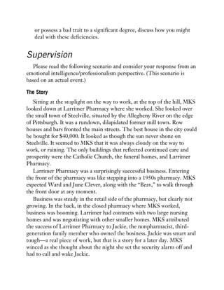 or possess a bad trait to a significant degree, discuss how you might
deal with these deficiencies.
Supervision
Please read the following scenario and consider your response from an
emotional intelligence/professionalism perspective. (This scenario is
based on an actual event.)
The Story
Sitting at the stoplight on the way to work, at the top of the hill, MKS
looked down at Larrimer Pharmacy where she worked. She looked over
the small town of Steelville, situated by the Allegheny River on the edge
of Pittsburgh. It was a rundown, dilapidated former mill town. Row
houses and bars fronted the main streets. The best house in the city could
be bought for $40,000. It looked as though the sun never shone on
Steelville. It seemed to MKS that it was always cloudy on the way to
work, or raining. The only buildings that reflected continued care and
prosperity were the Catholic Church, the funeral homes, and Larrimer
Pharmacy.
Larrimer Pharmacy was a surprisingly successful business. Entering
the front of the pharmacy was like stepping into a 1950s pharmacy. MKS
expected Ward and June Clever, along with the “Beav,” to walk through
the front door at any moment.
Business was steady in the retail side of the pharmacy, but clearly not
growing. In the back, in the closed pharmacy where MKS worked,
business was booming. Larrimer had contracts with two large nursing
homes and was negotiating with other smaller homes. MKS attributed
the success of Larrimer Pharmacy to Jackie, the nonpharmacist, third-
generation family member who owned the business. Jackie was smart and
tough—a real piece of work, but that is a story for a later day. MKS
winced as she thought about the night she set the security alarm off and
had to call and wake Jackie.
 