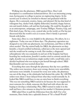 Walking into the pharmacy, MKS spotted Dave. Dave’s job
description is a combination technician/driver. He is an interesting young
man, having gone to college to pursue an engineering degree. In his
second year in school, he switched to theater and graduated with his
degree. He is extremely creative, funny, and talented. He has that kind of
videogame boy, slacker look; slightly disheveled, bearded, sloppy haircut,
mix and match clothes, soft and fast-food pudgy. He could be thought of
as an anticorporate, antipreppy, anti–Tommy Hilfiger, Nautica, Gap, and
Polo kind of guy. He has a wry, cynical take on the world, as if he has just
discovered that the world is not as it seems. Dave’s family is personal
friends with Jackie.
Some days, Dave is a very helpful in the pharmacy. On others, he is a
nightmare. Today was one of those days. The pharmacy operation was
designed to run with one pharmacist, two technicians, and Dave to fill in
when needed. The day started badly for MKS, the pharmacist on duty.
Jennifer, a board-certified technician, called just as the store opened and
said she would not be coming to work. Her mother, a diagnosed
schizophrenic who was constantly in and out of the hospital, had been
hoarding her medications. Jennifer’s mother tried to commit suicide last
night. Jennifer was an industrious single mother with a small baby and a
derelict boyfriend who was trying to put herself through school. MKS
liked Jennifer and was worried about her.
Everything that came through the pharmacy that day was a problem.
The orders were incorrect, doses were wrong, doctors were unavailable,
and nurses were irritable. It seemed for every new order, the pharmacy
was out of the drug, or the wholesaler had shorted the order. By 1:00 PM,
orders were about 1 hour delayed from what they would normally be. It
looked like MKS would have to stay an extra hour to finish everything.
This was not something MKS wanted to do because she was supposed to
meet someone for a drink, someone she liked and with whom she was
hoping to develop a relationship. Plus, MKS wanted to make it to the
mall and have a few minutes to shop for her mother’s Christmas present.
MKS asked Dave to pull the Zithromax from the shelf. For a few
moments, Dave broke into a splendid chorus of “It’s a Small World”
 
