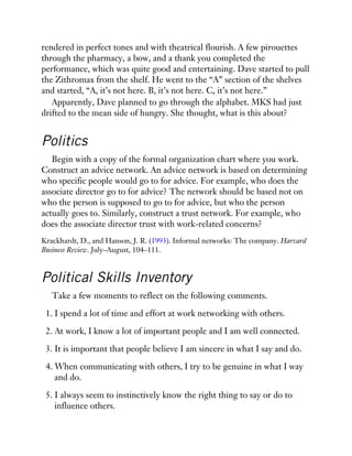 rendered in perfect tones and with theatrical flourish. A few pirouettes
through the pharmacy, a bow, and a thank you completed the
performance, which was quite good and entertaining. Dave started to pull
the Zithromax from the shelf. He went to the “A” section of the shelves
and started, “A, it’s not here. B, it’s not here. C, it’s not here.”
Apparently, Dave planned to go through the alphabet. MKS had just
drifted to the mean side of hungry. She thought, what is this about?
Politics
Begin with a copy of the formal organization chart where you work.
Construct an advice network. An advice network is based on determining
who specific people would go to for advice. For example, who does the
associate director go to for advice? The network should be based not on
who the person is supposed to go to for advice, but who the person
actually goes to. Similarly, construct a trust network. For example, who
does the associate director trust with work-related concerns?
Krackhardt, D., and Hanson, J. R. (1993). Informal networks: The company. Harvard
Business Review. July–August, 104–111.
Political Skills Inventory
Take a few moments to reflect on the following comments.
1. I spend a lot of time and effort at work networking with others.
2. At work, I know a lot of important people and I am well connected.
3. It is important that people believe I am sincere in what I say and do.
4. When communicating with others, I try to be genuine in what I way
and do.
5. I always seem to instinctively know the right thing to say or do to
influence others.
 