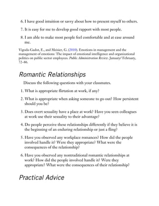 6. I have good intuition or savvy about how to present myself to others.
7. It is easy for me to develop good rapport with most people.
8. I am able to make most people feel comfortable and at ease around
me.
Vigoda-Gadot, E., and Meisier, G. (2010). Emotions in management and the
management of emotions: The impact of emotional intelligence and organizational
politics on public sector employees. Public Administration Review. January/ February,
72–86.
Romantic Relationships
Discuss the following questions with your classmates.
1. What is appropriate flirtation at work, if any?
2. What is appropriate when asking someone to go out? How persistent
should you be?
3. Does overt sexuality have a place at work? Have you seen colleagues
at work use their sexuality to their advantage?
4. Do people perceive these relationships differently if they believe it is
the beginning of an enduring relationship or just a fling?
5. Have you observed any workplace romances? How did the people
involved handle it? Were they appropriate? What were the
consequences of the relationship?
6. Have you observed any nontraditional romantic relationships at
work? How did the people involved handle it? Were they
appropriate? What were the consequences of their relationship?
Practical Advice
 