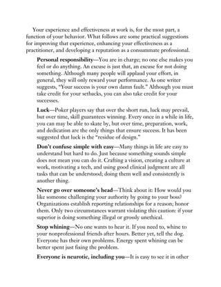Your experience and effectiveness at work is, for the most part, a
function of your behavior. What follows are some practical suggestions
for improving that experience, enhancing your effectiveness as a
practitioner, and developing a reputation as a consummate professional.
Personal responsibility—You are in charge; no one else makes you
feel or do anything. An excuse is just that, an excuse for not doing
something. Although many people will applaud your effort, in
general, they will only reward your performance. As one writer
suggests, “Your success is your own damn fault.” Although you must
take credit for your setbacks, you can also take credit for your
successes.
Luck—Poker players say that over the short run, luck may prevail,
but over time, skill guarantees winning. Every once in a while in life,
you can may be able to skate by, but over time, preparation, work,
and dedication are the only things that ensure success. It has been
suggested that luck is the “residue of design.”
Don’t confuse simple with easy—Many things in life are easy to
understand but hard to do. Just because something sounds simple
does not mean you can do it. Crafting a vision, creating a culture at
work, motivating a tech, and using good clinical judgment are all
tasks that can be understood; doing them well and consistently is
another thing.
Never go over someone’s head—Think about it: How would you
like someone challenging your authority by going to your boss?
Organizations establish reporting relationships for a reason; honor
them. Only two circumstances warrant violating this caution: if your
superior is doing something illegal or grossly unethical.
Stop whining—No one wants to hear it. If you need to, whine to
your nonprofessional friends after hours. Better yet, tell the dog.
Everyone has their own problems. Energy spent whining can be
better spent just fixing the problem.
Everyone is neurotic, including you—It is easy to see it in other
 