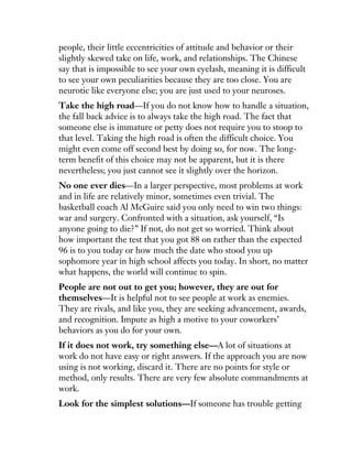 people, their little eccentricities of attitude and behavior or their
slightly skewed take on life, work, and relationships. The Chinese
say that is impossible to see your own eyelash, meaning it is difficult
to see your own peculiarities because they are too close. You are
neurotic like everyone else; you are just used to your neuroses.
Take the high road—If you do not know how to handle a situation,
the fall back advice is to always take the high road. The fact that
someone else is immature or petty does not require you to stoop to
that level. Taking the high road is often the difficult choice. You
might even come off second best by doing so, for now. The long-
term benefit of this choice may not be apparent, but it is there
nevertheless; you just cannot see it slightly over the horizon.
No one ever dies—In a larger perspective, most problems at work
and in life are relatively minor, sometimes even trivial. The
basketball coach Al McGuire said you only need to win two things:
war and surgery. Confronted with a situation, ask yourself, “Is
anyone going to die?” If not, do not get so worried. Think about
how important the test that you got 88 on rather than the expected
96 is to you today or how much the date who stood you up
sophomore year in high school affects you today. In short, no matter
what happens, the world will continue to spin.
People are not out to get you; however, they are out for
themselves—It is helpful not to see people at work as enemies.
They are rivals, and like you, they are seeking advancement, awards,
and recognition. Impute as high a motive to your coworkers’
behaviors as you do for your own.
If it does not work, try something else—A lot of situations at
work do not have easy or right answers. If the approach you are now
using is not working, discard it. There are no points for style or
method, only results. There are very few absolute commandments at
work.
Look for the simplest solutions—If someone has trouble getting
 