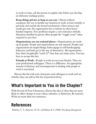 to work on time, ask the person to explain why before you develop
an elaborate tracking system.
Keep things private as long as you can—Almost without
exception, the way to handle any situation at work, at least initially, is
privately and outside the formal mechanisms. Once memos and
emails get sent, the organization has to initiate its often heavy-
handed response. Few problems require a zero tolerance attitude.
Situations handled in private allow people the “wiggle room” often
required to save face.
Organizations are not rational places—Organizations are made
up of people. People and organizations are not rational. People and
organizations do stupid things; both engage in self-handicapping
behaviors and both get in the way of themselves. All organizations
have their inexplicable “catch-22” that does not make sense. You just
have to accept this fact.
Friends at Work—People at work are not your friends. They are
your professional colleagues. There is a difference. An appropriate
amount of distance and circumspection in dealing with people at
work is warranted.
Discuss this list with your classmates and colleagues at work and see
whether they can add to this list of practical advice.
What’s Important to You in the Chapter?
With Several of Your Classmates, discuss the idea or ideas that are most
likely to effect change in your values, attitudes, or behaviors. Be succinct.
Write no more than two sentences.
References
Baldwin, T. T., Bommer, W. H., and Rubin, R. S. (2008). Developing Management
 