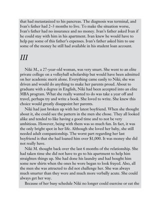 that had metastasized to his pancreas. The diagnosis was terminal, and
Ivan’s father had 2–3 months to live. To make the situation worse,
Ivan’s father had no insurance and no money. Ivan’s father asked Ivan if
he could stay with him in his apartment. Ivan knew he would have to
help pay some of this father’s expenses. Ivan’s father asked him to use
some of the money he still had available in his student loan account.
III
Niki M., a 27-year-old woman, was very smart. She went to an elite
private college on a volleyball scholarship but would have been admitted
on her academic merit alone. Everything came easily to Niki; she was
driven and would do anything to make her parents proud. About to
graduate with a degree in English, Niki had been accepted into an elite
MBA program. What she really wanted to do was take a year off and
travel, perhaps try and write a book. She loved to write. She knew this
choice would greatly disappoint her parents.
Niki had just broken up with her latest boyfriend. When she thought
about it, she could see the pattern in the men she chose. They all looked
alike and tended to like having a good time and to not be very
ambitious. However, being with them was so much fun. In fact, it was
the only bright spot in her life. Although she loved her baby, she still
needed adult companionship. The worst part regarding her last
boyfriend is that she had loaned him over $1,000. It was money she did
not really have.
Niki M. thought back over the last 6 months of the relationship. She
had taken time she did not have to go to his apartment to help him
straighten things up. She had done his laundry and had bought him
some new shirts when the ones he wore began to look frayed. Also, all
the men she was attracted to did not challenge her. She was always
much smarter than they were and much more verbally acute. She could
always get her way.
Because of her busy schedule Niki no longer could exercise or eat the
 