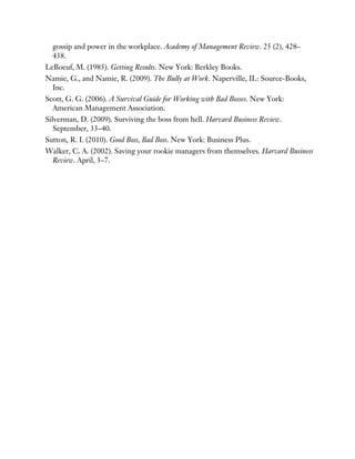 gossip and power in the workplace. Academy of Management Review. 25 (2), 428–
438.
LeBoeuf, M. (1985). Getting Results. New York: Berkley Books.
Namie, G., and Namie, R. (2009). The Bully at Work. Naperville, IL: Source-Books,
Inc.
Scott, G. G. (2006). A Survival Guide for Working with Bad Bosses. New York:
American Management Association.
Silverman, D. (2009). Surviving the boss from hell. Harvard Business Review.
September, 33–40.
Sutton, R. I. (2010). Good Boss, Bad Boss. New York: Business Plus.
Walker, C. A. (2002). Saving your rookie managers from themselves. Harvard Business
Review. April, 3–7.
 