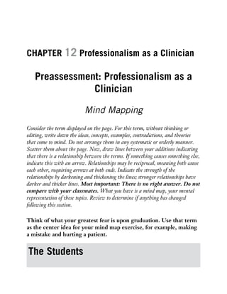 CHAPTER 12 Professionalism as a Clinician
Preassessment: Professionalism as a
Clinician
Mind Mapping
Consider the term displayed on the page. For this term, without thinking or
editing, write down the ideas, concepts, examples, contradictions, and theories
that come to mind. Do not arrange them in any systematic or orderly manner.
Scatter them about the page. Now, draw lines between your additions indicating
that there is a relationship between the terms. If something causes something else,
indicate this with an arrow. Relationships may be reciprocal, meaning both cause
each other, requiring arrows at both ends. Indicate the strength of the
relationships by darkening and thickening the lines; stronger relationships have
darker and thicker lines. Most important: There is no right answer. Do not
compare with your classmates. What you have is a mind map, your mental
representation of these topics. Review to determine if anything has changed
following this section.
Think of what your greatest fear is upon graduation. Use that term
as the center idea for your mind map exercise, for example, making
a mistake and hurting a patient.
The Students
 