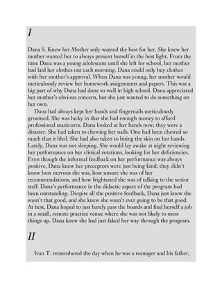 I
Dana S. Knew her Mother only wanted the best for her. She knew her
mother wanted her to always present herself in the best light. From the
time Dana was a young adolescent until she left for school, her mother
had laid her clothes out each morning. Dana could only buy clothes
with her mother’s approval. When Dana was young, her mother would
meticulously review her homework assignments and papers. This was a
big part of why Dana had done so well in high school. Dana appreciated
her mother’s obvious concern, but she just wanted to do something on
her own.
Dana had always kept her hands and fingernails meticulously
groomed. She was lucky in that she had enough money to afford
professional manicures. Dana looked at her hands now; they were a
disaster. She had taken to chewing her nails. One had been chewed so
much that it bled. She had also taken to biting the skin on her hands.
Lately, Dana was not sleeping. She would lay awake at night reviewing
her performance on her clinical rotations, looking for her deficiencies.
Even though the informal feedback on her performance was always
positive, Dana knew her preceptors were just being kind; they didn’t
know how nervous she was, how unsure she was of her
recommendations, and how frightened she was of talking to the senior
staff. Dana’s performance in the didactic aspect of the program had
been outstanding. Despite all the positive feedback, Dana just knew she
wasn’t that good, and she knew she wasn’t ever going to be that good.
At best, Dana hoped to just barely pass the boards and find herself a job
in a small, remote practice venue where she was not likely to mess
things up. Dana knew she had just faked her way through the program.
II
Ivan T. remembered the day when he was a teenager and his father,
 