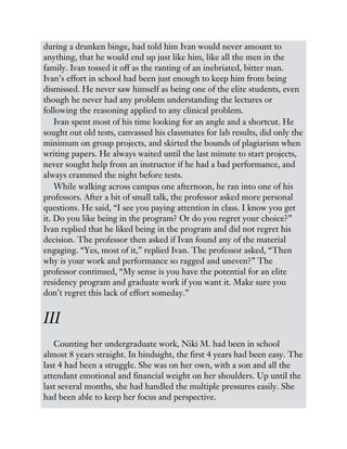 during a drunken binge, had told him Ivan would never amount to
anything, that he would end up just like him, like all the men in the
family. Ivan tossed it off as the ranting of an inebriated, bitter man.
Ivan’s effort in school had been just enough to keep him from being
dismissed. He never saw himself as being one of the elite students, even
though he never had any problem understanding the lectures or
following the reasoning applied to any clinical problem.
Ivan spent most of his time looking for an angle and a shortcut. He
sought out old tests, canvassed his classmates for lab results, did only the
minimum on group projects, and skirted the bounds of plagiarism when
writing papers. He always waited until the last minute to start projects,
never sought help from an instructor if he had a bad performance, and
always crammed the night before tests.
While walking across campus one afternoon, he ran into one of his
professors. After a bit of small talk, the professor asked more personal
questions. He said, “I see you paying attention in class. I know you get
it. Do you like being in the program? Or do you regret your choice?”
Ivan replied that he liked being in the program and did not regret his
decision. The professor then asked if Ivan found any of the material
engaging. “Yes, most of it,” replied Ivan. The professor asked, “Then
why is your work and performance so ragged and uneven?” The
professor continued, “My sense is you have the potential for an elite
residency program and graduate work if you want it. Make sure you
don’t regret this lack of effort someday.”
III
Counting her undergraduate work, Niki M. had been in school
almost 8 years straight. In hindsight, the first 4 years had been easy. The
last 4 had been a struggle. She was on her own, with a son and all the
attendant emotional and financial weight on her shoulders. Up until the
last several months, she had handled the multiple pressures easily. She
had been able to keep her focus and perspective.
 