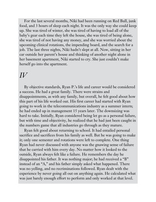 For the last several months, Niki had been running on Red Bull, junk
food, and 3 hours of sleep each night. It was the only way she could keep
up. She was tired of winter, she was tired of having to load all of the
baby’s gear each time they left the house, she was tired of being alone,
she was tired of not having any money, and she was worried about the
upcoming clinical rotations, the impending board, and the search for a
job. The last three nights, Niki hadn’t slept at all. Now, sitting in her
car outside her parent’s house and thinking of another night alone in
her basement apartment, Niki started to cry. She just couldn’t make
herself go into the apartment.
IV
By objective standards, Ryan P.’s life and career would be considered
a success. He had a great family. There were strains and
disappointments, as with any family, but overall, he felt good about how
this part of his life worked out. His first career had started with Ryan
going to work in the telecommunications industry as a summer intern;
he had ended up in management 15 years later. The downsizing was
hard to take. Initially, Ryan considered being let go as a personal failure,
but with time and objectivity, he realized that he had just been caught in
the numbers game that all industries go through as they mature.
Ryan felt good about returning to school. It had entailed personal
sacrifice and sacrifices from his family as well. But he was going to make
it; only one semester and rotations were left to complete. One thing
Ryan had never discussed with anyone was the gnawing sense of failure
that he carried with him every day. No matter how it looked to the
outside, Ryan always felt like a failure. He remembers the day he
disappointed his father. It was nothing major; he had received a “B”
instead of an “A,” and his father simply asked what happened. There
was no yelling, and no recriminations followed. Ryan dealt with the
experience by never going all out on anything again. He calculated what
was just barely enough effort to perform and only worked at that level.
 