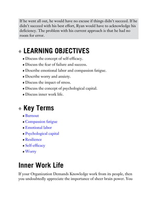 If he went all out, he would have no excuse if things didn’t succeed. If he
didn’t succeed with his best effort, Ryan would have to acknowledge his
deficiency. The problem with his current approach is that he had no
room for error.
LEARNING OBJECTIVES
Discuss the concept of self-efficacy.
Discuss the fear of failure and success.
Describe emotional labor and compassion fatigue.
Describe worry and anxiety.
Discuss the impact of stress.
Discuss the concept of psychological capital.
Discuss inner work life.
Key Terms
Burnout
Compassion fatigue
Emotional labor
Psychological capital
Resilience
Self-efficacy
Worry
Inner Work Life
If your Organization Demands Knowledge work from its people, then
you undoubtedly appreciate the importance of sheer brain power. You
 