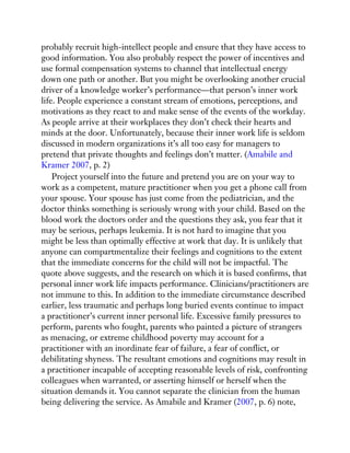 probably recruit high-intellect people and ensure that they have access to
good information. You also probably respect the power of incentives and
use formal compensation systems to channel that intellectual energy
down one path or another. But you might be overlooking another crucial
driver of a knowledge worker’s performance—that person’s inner work
life. People experience a constant stream of emotions, perceptions, and
motivations as they react to and make sense of the events of the workday.
As people arrive at their workplaces they don’t check their hearts and
minds at the door. Unfortunately, because their inner work life is seldom
discussed in modern organizations it’s all too easy for managers to
pretend that private thoughts and feelings don’t matter. (Amabile and
Kramer 2007, p. 2)
Project yourself into the future and pretend you are on your way to
work as a competent, mature practitioner when you get a phone call from
your spouse. Your spouse has just come from the pediatrician, and the
doctor thinks something is seriously wrong with your child. Based on the
blood work the doctors order and the questions they ask, you fear that it
may be serious, perhaps leukemia. It is not hard to imagine that you
might be less than optimally effective at work that day. It is unlikely that
anyone can compartmentalize their feelings and cognitions to the extent
that the immediate concerns for the child will not be impactful. The
quote above suggests, and the research on which it is based confirms, that
personal inner work life impacts performance. Clinicians/practitioners are
not immune to this. In addition to the immediate circumstance described
earlier, less traumatic and perhaps long buried events continue to impact
a practitioner’s current inner personal life. Excessive family pressures to
perform, parents who fought, parents who painted a picture of strangers
as menacing, or extreme childhood poverty may account for a
practitioner with an inordinate fear of failure, a fear of conflict, or
debilitating shyness. The resultant emotions and cognitions may result in
a practitioner incapable of accepting reasonable levels of risk, confronting
colleagues when warranted, or asserting himself or herself when the
situation demands it. You cannot separate the clinician from the human
being delivering the service. As Amabile and Kramer (2007, p. 6) note,
 