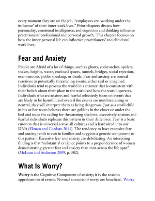 every moment they are on the job, “employees are ‘working under the
influence’ of their inner work lives.” Prior chapters discuss how
personality, emotional intelligence, and cognition and thinking influence
practitioners’ professional and personal growth. This chapter focuses on
how the inner personal life can influence practitioners’ and clinicians’
work lives.
Fear and Anxiety
People are Afraid of a lot of things, such as ghosts, cockroaches, spiders,
snakes, heights, water, enclosed spaces, tunnels, bridges, social rejection,
examinations, public speaking, or death. Fear and anxiety are normal
reactions to potentially threatening events, either real or imagined.
Individuals tend to process the world in a manner that is consistent with
their beliefs about their place in the world and how the world operates.
Individuals who are anxious and fearful selectively focus on events that
are likely to be harmful, and even if the events are nonthreatening or
neutral, they will interpret them as being dangerous. Just as a small child
in his or her room believes there are goblins in the closet or under the
bed and scans the ceiling for threatening shadows, excessively anxious and
fearful individuals replicate this pattern in their daily lives. Fear is a basic
emotion that is universal across all cultures and is hardwired into our
DNA (Ekman and Cordaro 2011). The tendency to have excessive fear
and anxiety tends to run in families and suggests a genetic component to
this pattern. Excessive fear and anxiety are debilitating. An interesting
finding is that “substantial evidence points to a preponderance of women
demonstrating greater fear and anxiety than men across the life span”
(McLean and Anderson 2009, p. 502).
What Is Worry?
Worry is the Cognitive Component of anxiety; it is the anxious
apprehension of events. Normal amounts of worry are beneficial. Worry
 