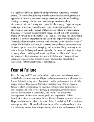 is a legitimate effort to deal with and prepare for potentially stressful
events. To worry about having to make a presentation during rounds is
appropriate. Normal worriers attempt to refocus away from the things
causing the worry. Normal worriers attempt to reframe their
circumstances in such a way as to minimize their worry. In preparing to
make a presentation, normal worriers might attempt to refocus their
attention on some other aspect of their life once their preparations are
finalized. Or normal worriers might engage in self-talk with a positive
theme of, “I will do my best; that is all I can do, and they will understand
that this is my first presentation and that I will improve with feedback.”
Normal and pathological worriers tend to worry about the same types of
things. Pathological worriers, in contrast, worry about a greater number
of topics, spend more time worrying, and are more likely to worry about
minor things. Pathological worriers tend to focus on and look for things
to worry about. Pathological worriers will see the “dark side” in any
circumstance. Chronic, excessive, uncontrollable worry is central to a
diagnosis of generalized anxiety disorder and is often prevalent in
depression. Pathological worry is debilitating.
Fear of Failure
Fear, Anxiety, and Worry can be related to innumerable objects, events,
individuals, or circumstances. Of particular interest to a new clinician is a
fear of failure. Having never been tested in the profession, a fear of failure
is appropriate. That people fear failure is intuitively obvious because
failure is often accompanied by negative consequences; businesses are
lost, courses and tests are not passed, spouses leave, promotions are
denied, employment is terminated, and so on. The emotional
consequences of failure are shame, guilt, and depression. Public
humiliation often accompanies failure. Financial losses are often incurred.
Hopes and dreams are short circuited, delayed, and denied. Certain fears
accompany failure. Generalized fears about failure can be collapsed into
the following factors: fear of experiencing shame and embarrassment, fear
 