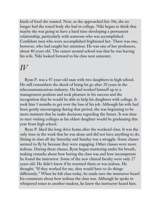 kinds of food she wanted. Now, as she approached her 30s, she no
longer had the toned body she had in college. Niki began to think that
maybe she was going to have a hard time developing a permanent
relationship, particularly with someone who was accomplished.
Confident men who were accomplished frightened her. There was one,
however, who had caught her attention. He was one of her professors,
about 40 years old. The rumor around school was that he was leaving
his wife. Niki looked forward to his class next semester.
IV
Ryan P. was a 47-year-old man with two daughters in high school.
He still remembers the shock of being let go after 20 years in the
telecommunications industry. He had worked himself up to a
management position and took pleasure in his success and the
recognition that he would be able to help his daughters with college. It
took him 3 months to get over the loss of his job. Although his wife had
been gently encouraging during that period, she was beginning to be
more insistent that he make decisions regarding the future. It was time
to start visiting colleges as his oldest daughter would be graduating this
year from high school.
Ryan P. liked the long drive home after the weekend class. It was the
only time in the week that he was alone and did not have anything to do.
Sitting in class all day Saturday and Sunday was a struggle. Some classes
seemed to fly by because they were engaging. Other classes were more
tedious. During these classes, Ryan began muttering under his breath,
making remarks about how boring the class was and how incompetent
he found the instructor. Some of the new clinical faculty were only 27
years old. He didn’t know if he resented them or was jealous. He
thought, “If they worked for me, they would have to do things
differently.” When he left class today, he made sure the instructor heard
his comments about how tedious the class was. Although he spoke in
whispered tones to another student, he knew the instructor heard him.
 