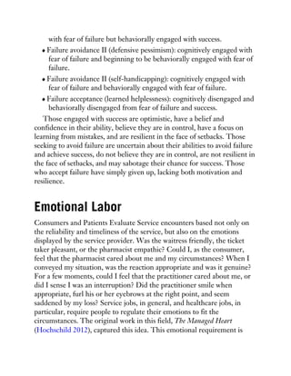 with fear of failure but behaviorally engaged with success.
Failure avoidance II (defensive pessimism): cognitively engaged with
fear of failure and beginning to be behaviorally engaged with fear of
failure.
Failure avoidance II (self-handicapping): cognitively engaged with
fear of failure and behaviorally engaged with fear of failure.
Failure acceptance (learned helplessness): cognitively disengaged and
behaviorally disengaged from fear of failure and success.
Those engaged with success are optimistic, have a belief and
confidence in their ability, believe they are in control, have a focus on
learning from mistakes, and are resilient in the face of setbacks. Those
seeking to avoid failure are uncertain about their abilities to avoid failure
and achieve success, do not believe they are in control, are not resilient in
the face of setbacks, and may sabotage their chance for success. Those
who accept failure have simply given up, lacking both motivation and
resilience.
Emotional Labor
Consumers and Patients Evaluate Service encounters based not only on
the reliability and timeliness of the service, but also on the emotions
displayed by the service provider. Was the waitress friendly, the ticket
taker pleasant, or the pharmacist empathic? Could I, as the consumer,
feel that the pharmacist cared about me and my circumstances? When I
conveyed my situation, was the reaction appropriate and was it genuine?
For a few moments, could I feel that the practitioner cared about me, or
did I sense I was an interruption? Did the practitioner smile when
appropriate, furl his or her eyebrows at the right point, and seem
saddened by my loss? Service jobs, in general, and healthcare jobs, in
particular, require people to regulate their emotions to fit the
circumstances. The original work in this field, The Managed Heart
(Hochschild 2012), captured this idea. This emotional requirement is
 