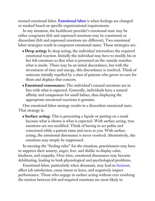termed emotional labor. Emotional labor is when feelings are changed
or masked based on specific organizational requirements.
In any situation, the healthcare provider’s emotional state may be
either congruent (felt and expressed emotions may be consistent) or
discordant (felt and expressed emotions are different). Two emotional
labor strategies result in congruent emotional states. Those strategies are:
Deep acting: In deep acting, the individual internalizes the required
emotional reaction. Initially the individual may have to modify his or
her felt emotions so that what is presented on the outside matches
what is inside. There may be an initial discordance, but with the
investment of time and energy, this discordance is resolved. Think of
someone initially repelled by a class of patients who grows to care for
them and displays that concern.
Emotional consonance: The individual’s natural emotions are in
line with what is expected. Generally, individuals have a natural
affinity and compassion for small babies, thus displaying the
appropriate emotional reactions is genuine.
One emotional labor strategy results in a discordant emotional state.
That strategy is:
Surface acting: This is presenting a façade or putting on a mask
because what is shown is what is expected. With surface acting, true
emotions are not modified. Think of having to act polite and
concerned while a patient rants and raves at you. With surface
acting, the emotional dissonance is never resolved. Alternatively, the
emotions may simply be suppressed.
In meeting the “feeling rules” for the situation, practitioners may have
to suppress their anxiety, anger, fear, and dislike to display calm,
kindness, and empathy. Over time, emotional dissonance may become
debilitating, leading to both physiological and psychological problems.
Emotional labor, particularly when dissonant, may lead to burnout,
affect job satisfaction, cause intent to leave, and negatively impact
performance. Those who engage in surface acting without ever resolving
the tension between felt and required emotions are most likely to
 