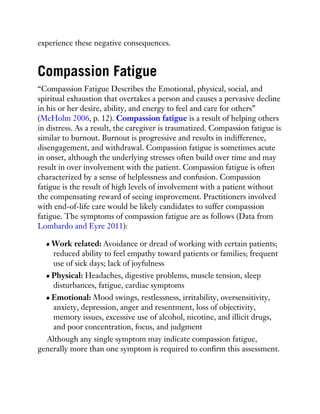 experience these negative consequences.
Compassion Fatigue
“Compassion Fatigue Describes the Emotional, physical, social, and
spiritual exhaustion that overtakes a person and causes a pervasive decline
in his or her desire, ability, and energy to feel and care for others”
(McHolm 2006, p. 12). Compassion fatigue is a result of helping others
in distress. As a result, the caregiver is traumatized. Compassion fatigue is
similar to burnout. Burnout is progressive and results in indifference,
disengagement, and withdrawal. Compassion fatigue is sometimes acute
in onset, although the underlying stresses often build over time and may
result in over involvement with the patient. Compassion fatigue is often
characterized by a sense of helplessness and confusion. Compassion
fatigue is the result of high levels of involvement with a patient without
the compensating reward of seeing improvement. Practitioners involved
with end-of-life care would be likely candidates to suffer compassion
fatigue. The symptoms of compassion fatigue are as follows (Data from
Lombardo and Eyre 2011):
Work related: Avoidance or dread of working with certain patients;
reduced ability to feel empathy toward patients or families; frequent
use of sick days; lack of joyfulness
Physical: Headaches, digestive problems, muscle tension, sleep
disturbances, fatigue, cardiac symptoms
Emotional: Mood swings, restlessness, irritability, oversensitivity,
anxiety, depression, anger and resentment, loss of objectivity,
memory issues, excessive use of alcohol, nicotine, and illicit drugs,
and poor concentration, focus, and judgment
Although any single symptom may indicate compassion fatigue,
generally more than one symptom is required to confirm this assessment.
 