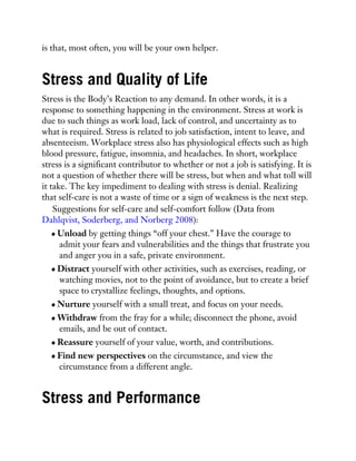 is that, most often, you will be your own helper.
Stress and Quality of Life
Stress is the Body’s Reaction to any demand. In other words, it is a
response to something happening in the environment. Stress at work is
due to such things as work load, lack of control, and uncertainty as to
what is required. Stress is related to job satisfaction, intent to leave, and
absenteeism. Workplace stress also has physiological effects such as high
blood pressure, fatigue, insomnia, and headaches. In short, workplace
stress is a significant contributor to whether or not a job is satisfying. It is
not a question of whether there will be stress, but when and what toll will
it take. The key impediment to dealing with stress is denial. Realizing
that self-care is not a waste of time or a sign of weakness is the next step.
Suggestions for self-care and self-comfort follow (Data from
Dahlqvist, Soderberg, and Norberg 2008):
Unload by getting things “off your chest.” Have the courage to
admit your fears and vulnerabilities and the things that frustrate you
and anger you in a safe, private environment.
Distract yourself with other activities, such as exercises, reading, or
watching movies, not to the point of avoidance, but to create a brief
space to crystallize feelings, thoughts, and options.
Nurture yourself with a small treat, and focus on your needs.
Withdraw from the fray for a while; disconnect the phone, avoid
emails, and be out of contact.
Reassure yourself of your value, worth, and contributions.
Find new perspectives on the circumstance, and view the
circumstance from a different angle.
Stress and Performance
 
