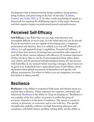 development that is characterized by being confident, being positive,
being resilient, and persevering in the face of adversity” (Luthans,
Youssef, and Avolio 2007, p. 3). In other words, psychological capital is a
framework for negating the debilitating aspects of the topics discussed
and their negative impact on professional growth and performance.
Perceived Self-Efficacy
Self-Efficacy is the Belief that one can cope with adversity and
accomplish difficult or novel tasks. It is the belief that you can do the job.
If you do not believe you are capable of developing into a competent
professional and clinician, then it is unlikely you ever will. Personal self-
efficacy is a self-appraisal of one’s capabilities. Personal self-efficacy
derives from four sources: (1) having been successful in other aspects of
your life (in short, success enhances self-efficacy); (2) vicarious experience
(if they can do it, then so can I); (3) encouragement from others about
your ability; and (4) emotional and physiological factors (if I am nervous
with butterflies in my stomach before meeting a stranger, then I must not
be good at it). Individuals have a generalized sense of self-efficacy about
themselves (their global assessment of themselves) and specific self-
efficacy assessments. For others to believe you are competent, you must
first believe it about yourself.
Resilience
Resilience is the Ability to respond to both acute and chronic stress in a
manner that is effective. Those responses are cognitive, emotional, and
behavioral. Resilience is the ability to “keep on keeping on.” Resilience is
not a quality of the few; rather, its practice is within the grasp of
everyone. Attitude is at the heart of resilience. The intent to remain in
control, to persevere, to overcome, and to win is the key. The specific
strengths that underlie resilience are high frustration tolerance, self-
acceptance, self-belief, humor, problem solving skills, and the ability to
 
