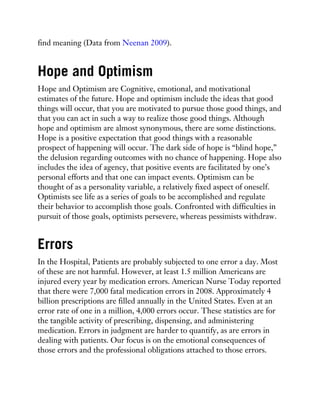 find meaning (Data from Neenan 2009).
Hope and Optimism
Hope and Optimism are Cognitive, emotional, and motivational
estimates of the future. Hope and optimism include the ideas that good
things will occur, that you are motivated to pursue those good things, and
that you can act in such a way to realize those good things. Although
hope and optimism are almost synonymous, there are some distinctions.
Hope is a positive expectation that good things with a reasonable
prospect of happening will occur. The dark side of hope is “blind hope,”
the delusion regarding outcomes with no chance of happening. Hope also
includes the idea of agency, that positive events are facilitated by one’s
personal efforts and that one can impact events. Optimism can be
thought of as a personality variable, a relatively fixed aspect of oneself.
Optimists see life as a series of goals to be accomplished and regulate
their behavior to accomplish those goals. Confronted with difficulties in
pursuit of those goals, optimists persevere, whereas pessimists withdraw.
Errors
In the Hospital, Patients are probably subjected to one error a day. Most
of these are not harmful. However, at least 1.5 million Americans are
injured every year by medication errors. American Nurse Today reported
that there were 7,000 fatal medication errors in 2008. Approximately 4
billion prescriptions are filled annually in the United States. Even at an
error rate of one in a million, 4,000 errors occur. These statistics are for
the tangible activity of prescribing, dispensing, and administering
medication. Errors in judgment are harder to quantify, as are errors in
dealing with patients. Our focus is on the emotional consequences of
those errors and the professional obligations attached to those errors.
 