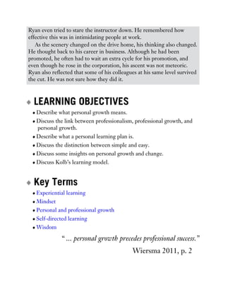 Ryan even tried to stare the instructor down. He remembered how
effective this was in intimidating people at work.
As the scenery changed on the drive home, his thinking also changed.
He thought back to his career in business. Although he had been
promoted, he often had to wait an extra cycle for his promotion, and
even though he rose in the corporation, his ascent was not meteoric.
Ryan also reflected that some of his colleagues at his same level survived
the cut. He was not sure how they did it.
LEARNING OBJECTIVES
Describe what personal growth means.
Discuss the link between professionalism, professional growth, and
personal growth.
Describe what a personal learning plan is.
Discuss the distinction between simple and easy.
Discuss some insights on personal growth and change.
Discuss Kolb’s learning model.
Key Terms
Experiential learning
Mindset
Personal and professional growth
Self-directed learning
Wisdom
“ ... personal growth precedes professional success.”
Wiersma 2011, p. 2
 