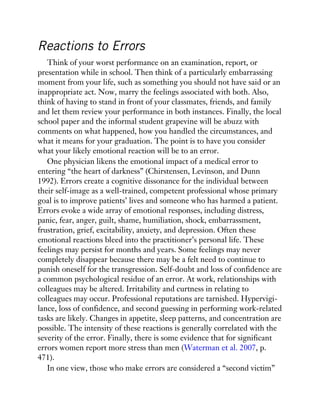 Reactions to Errors
Think of your worst performance on an examination, report, or
presentation while in school. Then think of a particularly embarrassing
moment from your life, such as something you should not have said or an
inappropriate act. Now, marry the feelings associated with both. Also,
think of having to stand in front of your classmates, friends, and family
and let them review your performance in both instances. Finally, the local
school paper and the informal student grapevine will be abuzz with
comments on what happened, how you handled the circumstances, and
what it means for your graduation. The point is to have you consider
what your likely emotional reaction will be to an error.
One physician likens the emotional impact of a medical error to
entering “the heart of darkness” (Chirstensen, Levinson, and Dunn
1992). Errors create a cognitive dissonance for the individual between
their self-image as a well-trained, competent professional whose primary
goal is to improve patients’ lives and someone who has harmed a patient.
Errors evoke a wide array of emotional responses, including distress,
panic, fear, anger, guilt, shame, humiliation, shock, embarrassment,
frustration, grief, excitability, anxiety, and depression. Often these
emotional reactions bleed into the practitioner’s personal life. These
feelings may persist for months and years. Some feelings may never
completely disappear because there may be a felt need to continue to
punish oneself for the transgression. Self-doubt and loss of confidence are
a common psychological residue of an error. At work, relationships with
colleagues may be altered. Irritability and curtness in relating to
colleagues may occur. Professional reputations are tarnished. Hypervigi-
lance, loss of confidence, and second guessing in performing work-related
tasks are likely. Changes in appetite, sleep patterns, and concentration are
possible. The intensity of these reactions is generally correlated with the
severity of the error. Finally, there is some evidence that for significant
errors women report more stress than men (Waterman et al. 2007, p.
471).
In one view, those who make errors are considered a “second victim”
 